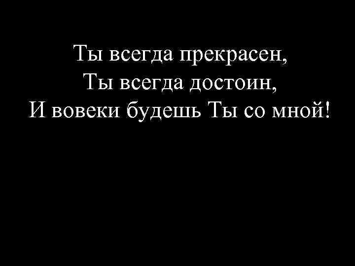 Ты всегда прекрасен, Ты всегда достоин, И вовеки будешь Ты со мной! 