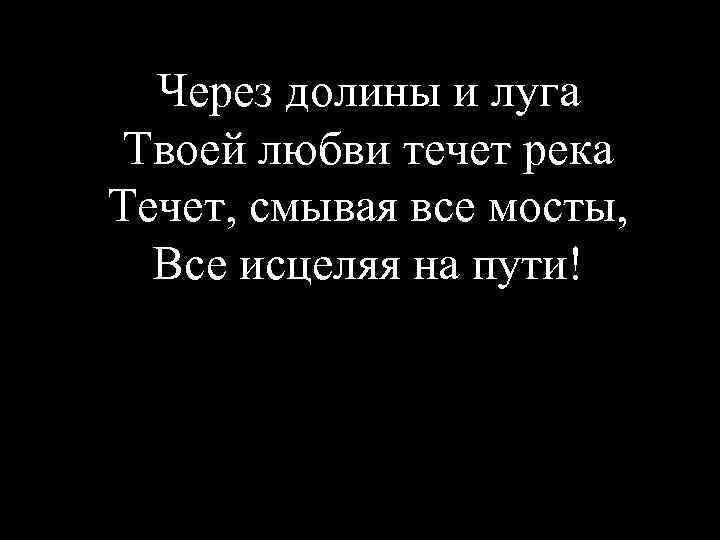 Через долины и луга Твоей любви течет река Течет, смывая все мосты, Все исцеляя