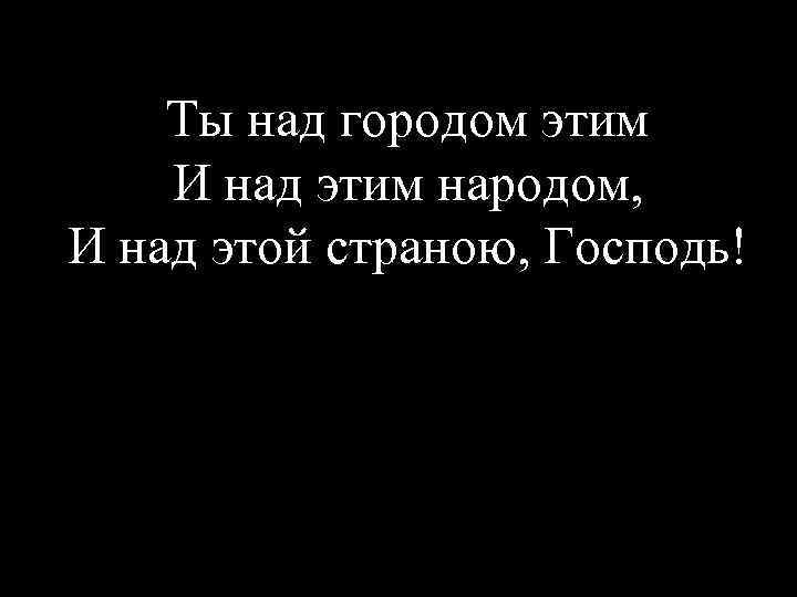 Ты над городом этим И над этим народом, И над этой страною, Господь! 