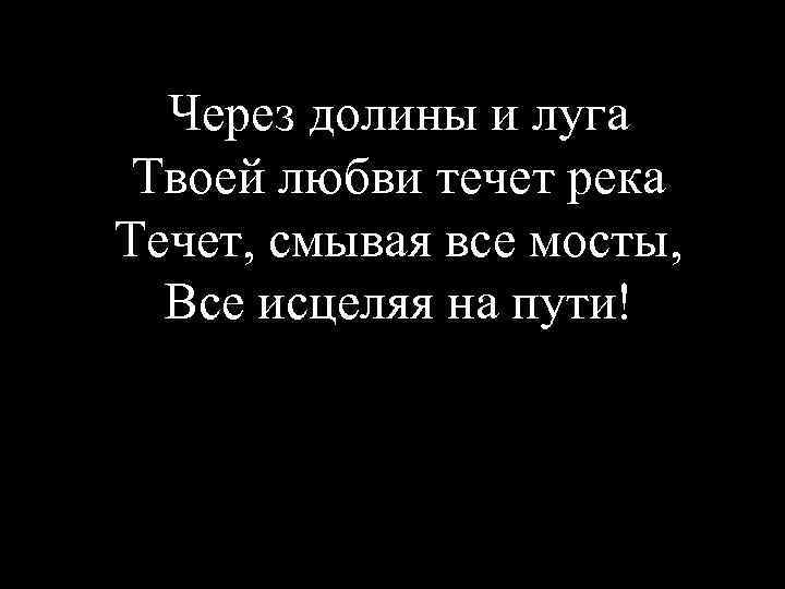 Через долины и луга Твоей любви течет река Течет, смывая все мосты, Все исцеляя