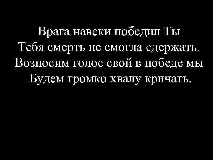 Врага навеки победил Ты Тебя смерть не смогла сдержать. Возносим голос свой в победе