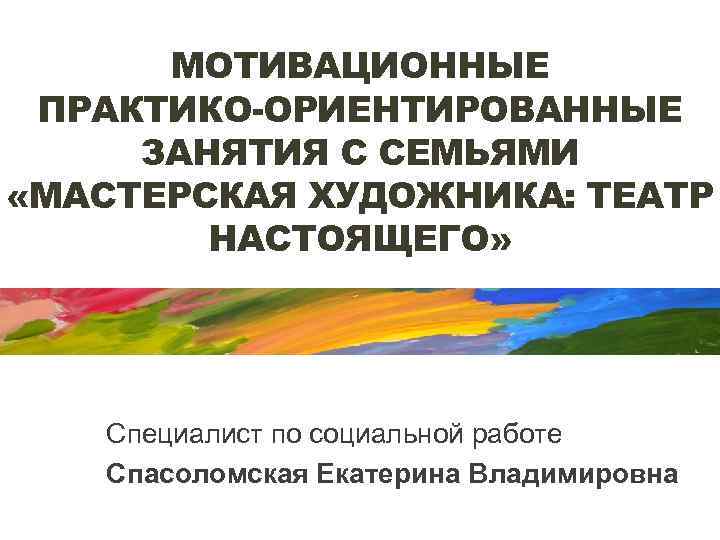 МОТИВАЦИОННЫЕ ПРАКТИКО-ОРИЕНТИРОВАННЫЕ ЗАНЯТИЯ С СЕМЬЯМИ «МАСТЕРСКАЯ ХУДОЖНИКА: ТЕАТР НАСТОЯЩЕГО» Специалист по социальной работе Спасоломская