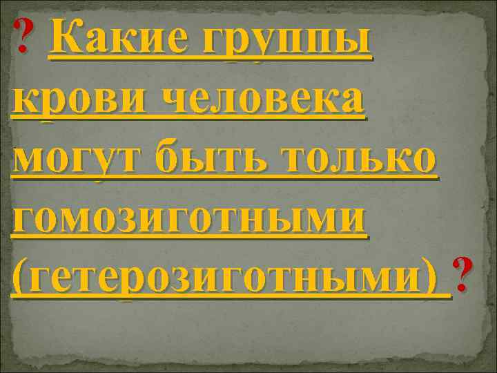 ? Какие группы крови человека могут быть только гомозиготными (гетерозиготными) ? 