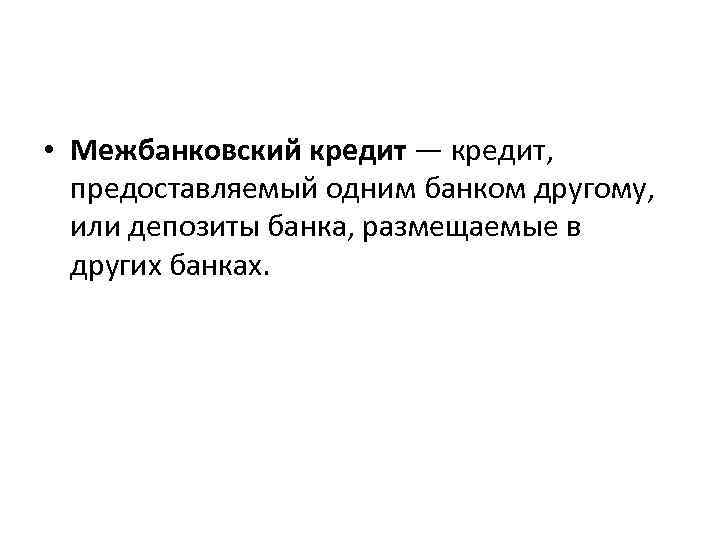  • Межбанковский кредит — кредит, предоставляемый одним банком другому, или депозиты банка, размещаемые