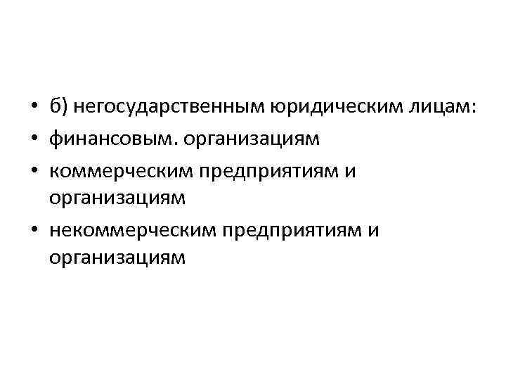  • б) негосударственным юридическим лицам: • финансовым. организациям • коммерческим предприятиям и организациям