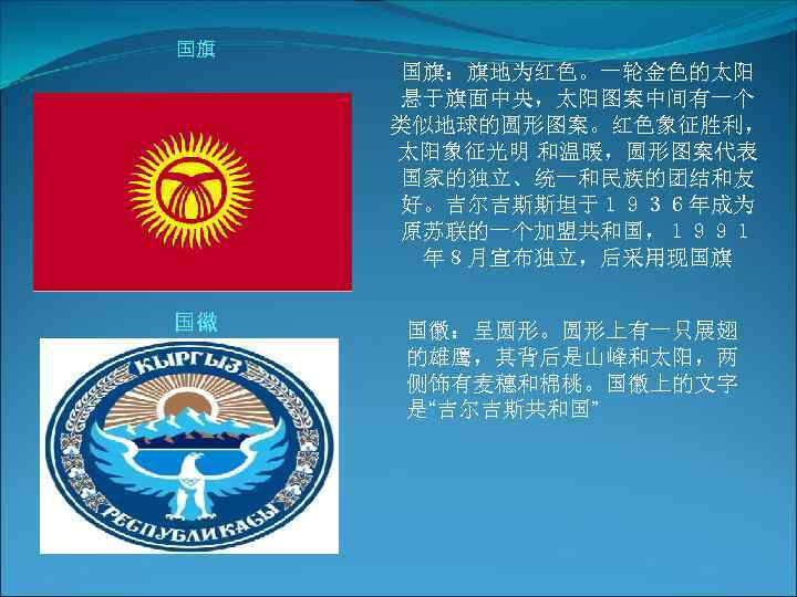 国旗 国徽 国旗：旗地为红色。一轮金色的太阳 悬于旗面中央，太阳图案中间有一个 类似地球的圆形图案。红色象征胜利， 太阳象征光明 和温暖，圆形图案代表 国家的独立、统一和民族的团结和友 好。吉尔吉斯斯坦于１９３６年成为 原苏联的一个加盟共和国，１９９１ 年８月宣布独立，后采用现国旗 国徽：呈圆形。圆形上有一只展翅 的雄鹰，其背后是山峰和太阳，两 侧饰有麦穗和棉桃。国徽上的文字