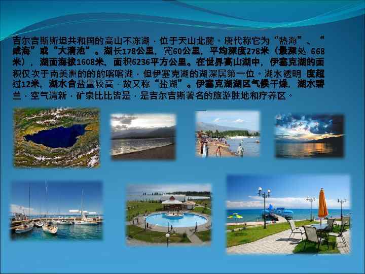 吉尔吉斯斯坦共和国的高山不冻湖，位于天山北麓。唐代称它为“热海”、“ 咸海”或“大清池”。湖长 178公里，宽 60公里，平均深度 278米（最深处 668 米），湖面海拔 1608米，面积 6236平方公里。在世界高山湖中，伊塞克湖的面 积仅次于南美洲的的的喀喀湖，但伊塞克湖的湖深居第一位。湖水透明 度超 过12米，湖水含盐量较高，故又称“盐湖”。伊塞克湖湖区气候干燥，湖水碧 兰，空气清新，矿泉比比皆是，是吉尔吉斯著名的旅游胜地和疗养区。 