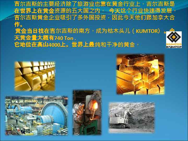 吉尔吉斯的主要经济除了旅游业也靠在黄金行业上。吉尔吉斯是 在世界上在黄金资源的五大国之内。 今天这个行业快速得发展。 吉尔吉斯黄金企业吸引了多外国投资，因此今天他们跟加拿大合 作。 黄金当日找在吉尔吉斯的南方。成为枯木头儿（KUMTOR）。今 天黄金量大概有740 Ton. 它地位在高山 4000上。世界上最纯和干净的黄金。 