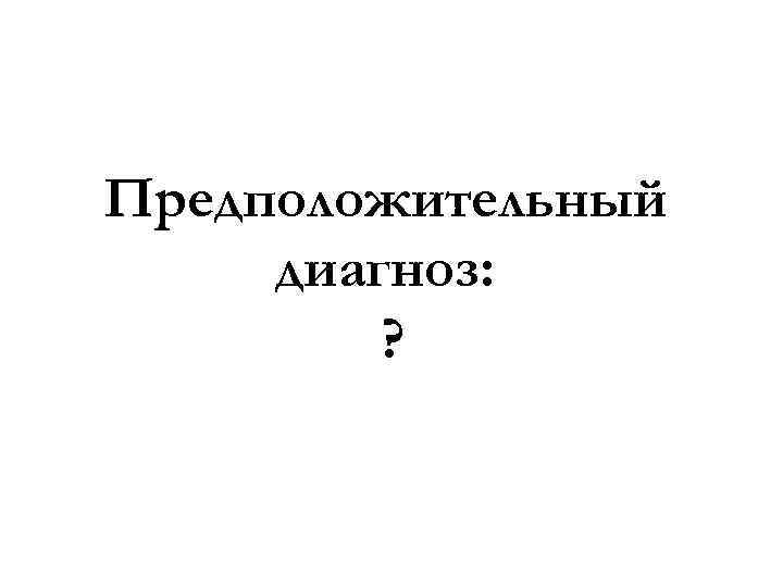 Предположительный диагноз: ? 
