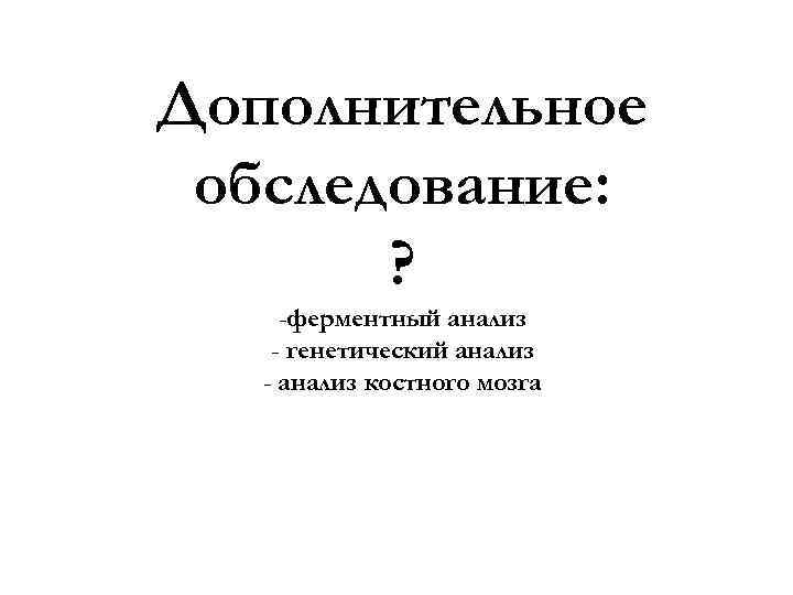Дополнительное обследование: ? -ферментный анализ - генетический анализ - анализ костного мозга 