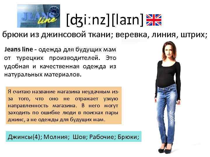 [ʤiːnz][laɪn] брюки из джинсовой ткани; веревка, линия, штрих; Jeans line - одежда для будущих
