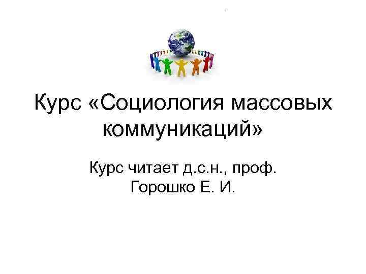 Курс «Социология массовых коммуникаций» Курс читает д. с. н. , проф. Горошко Е. И.