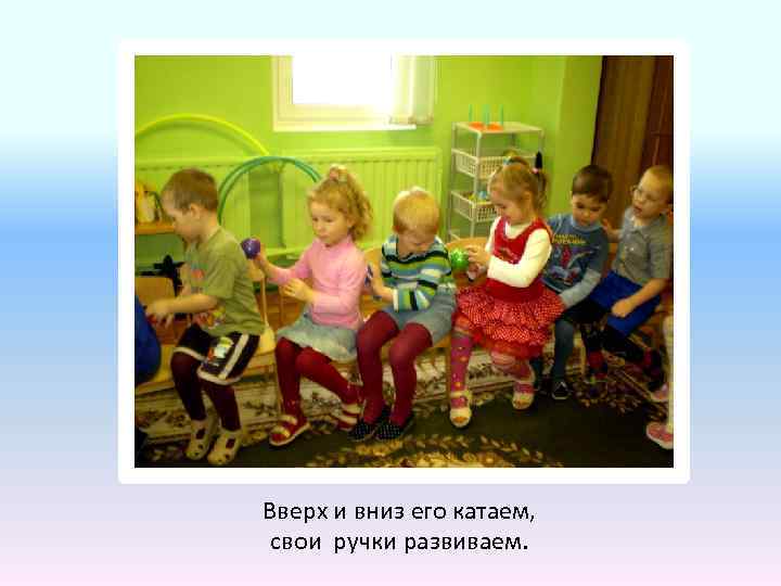 Вверх и вниз его катаем, свои ручки развиваем. 