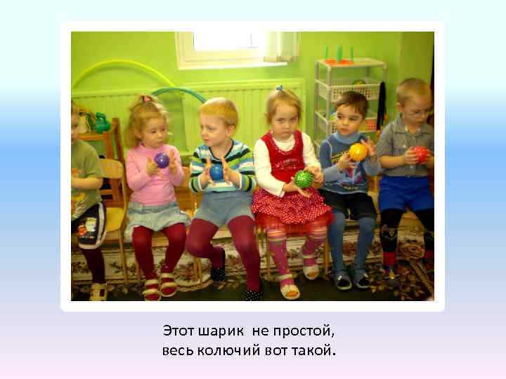 Этот шарик не простой, весь колючий вот такой. 