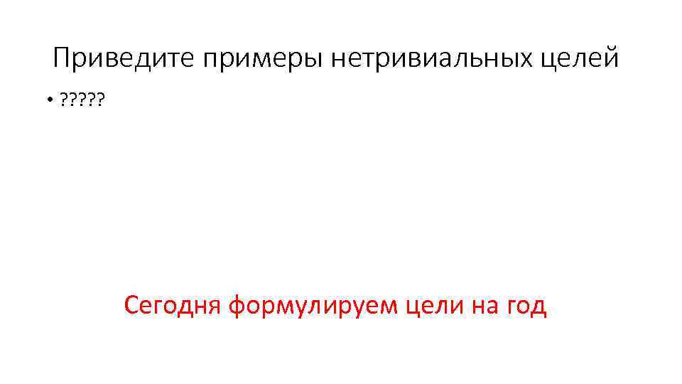 Приведите примеры нетривиальных целей • ? ? ? Сегодня формулируем цели на год 