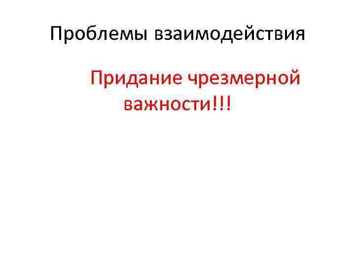 Проблемы взаимодействия Придание чрезмерной важности!!! 
