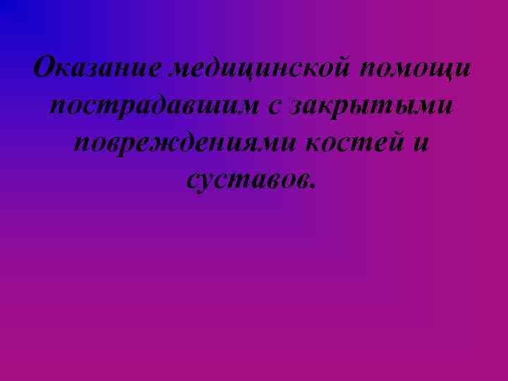 Оказание медицинской помощи пострадавшим с закрытыми повреждениями костей и суставов. 