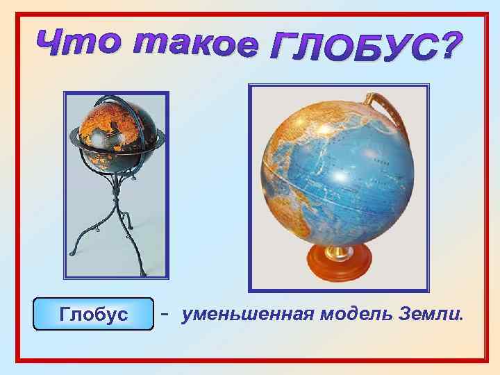Глобус - уменьшенная модель Земли. 