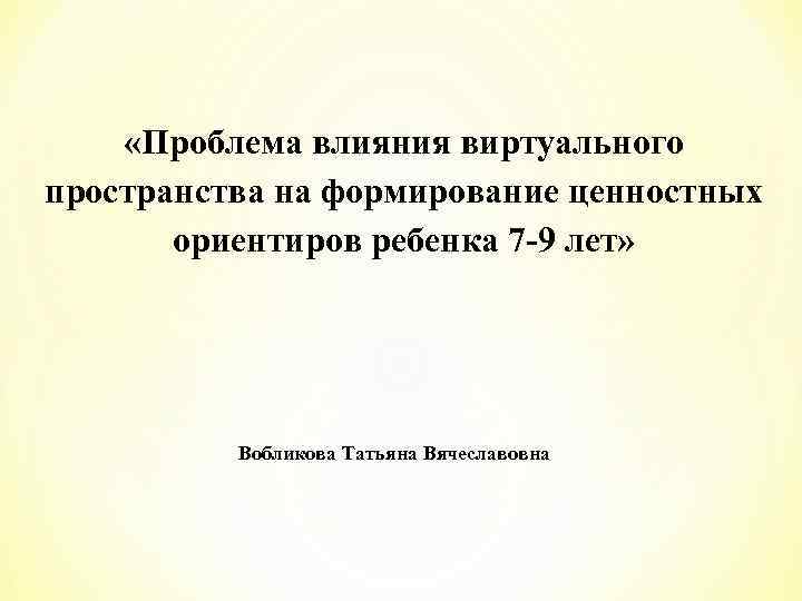  «Проблема влияния виртуального пространства на формирование ценностных ориентиров ребенка 7 -9 лет» Вобликова