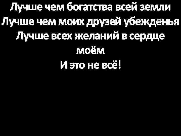 Лучше чем богатства всей земли Лучше чем моих друзей убежденья Лучше всех желаний в