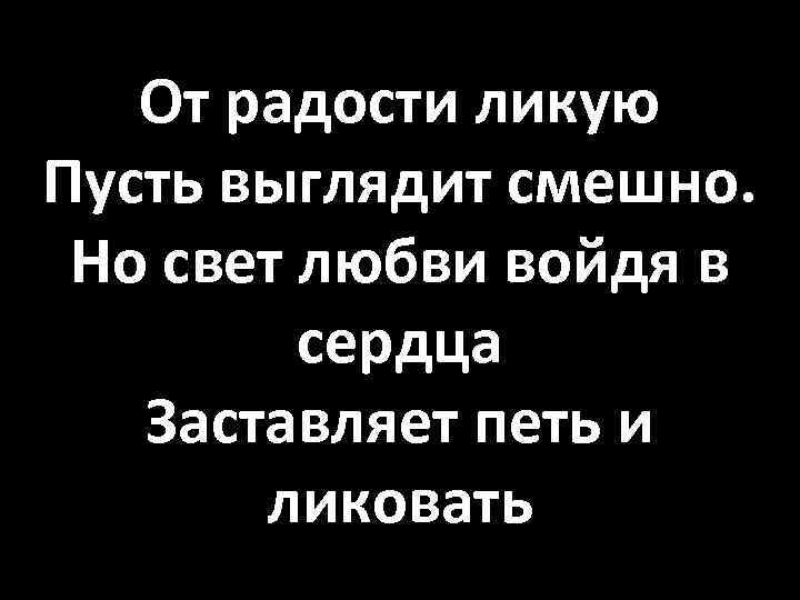 От радости ликую Пусть выглядит смешно. Но свет любви войдя в сердца Заставляет петь