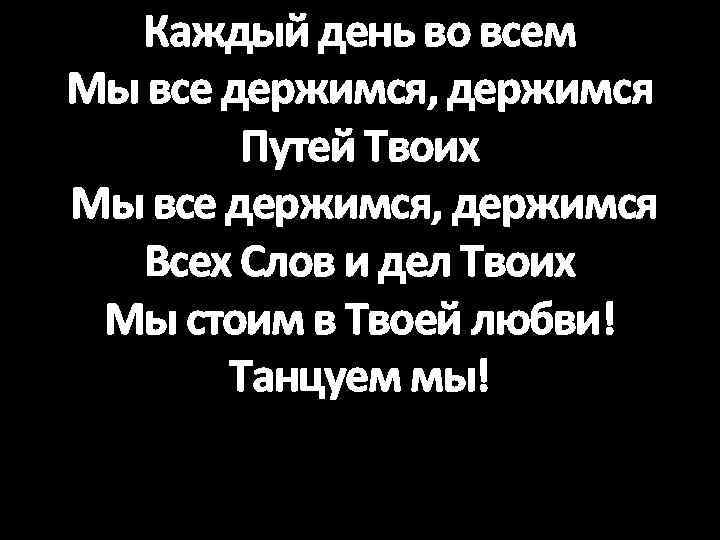 Каждый день во всем Мы все держимся, держимся Путей Твоих Мы все держимся, держимся