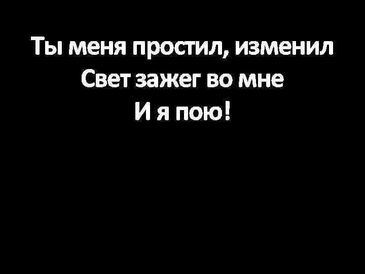 Ты меня простил, изменил Свет зажег во мне И я пою! 