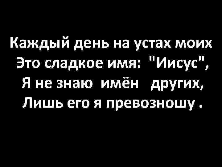 Каждый день на устах моих Это сладкое имя: "Иисус", Я не знаю имён других,