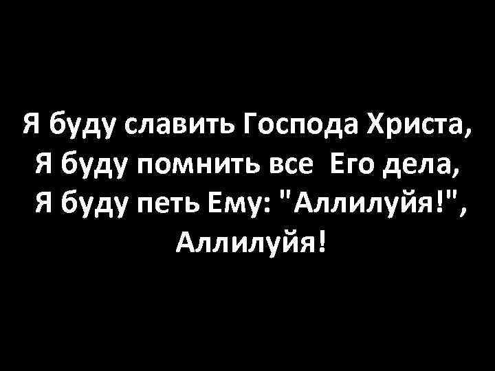 Я буду славить Господа Христа, Я буду помнить все Его дела, Я буду петь