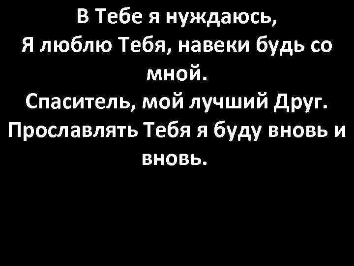 В Тебе я нуждаюсь, Я люблю Тебя, навеки будь со мной. Спаситель, мой лучший