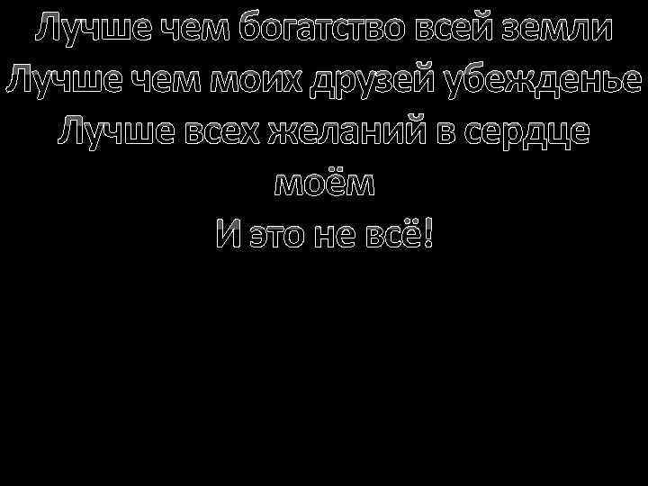 Лучше чем богатство всей земли Лучше чем моих друзей убежденье Лучше всех желаний в