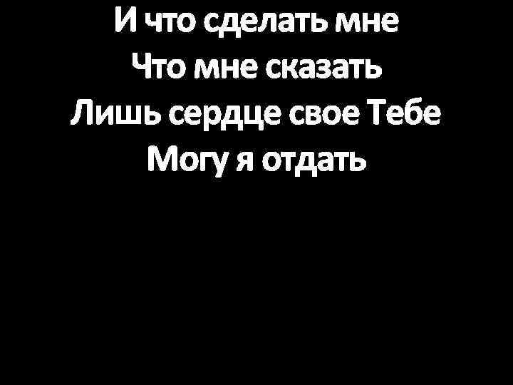 И что сделать мне Что мне сказать Лишь сердце свое Тебе Могу я отдать