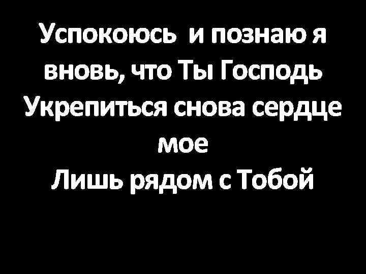 Успокоюсь и познаю я вновь, что Ты Господь Укрепиться снова сердце мое Лишь рядом