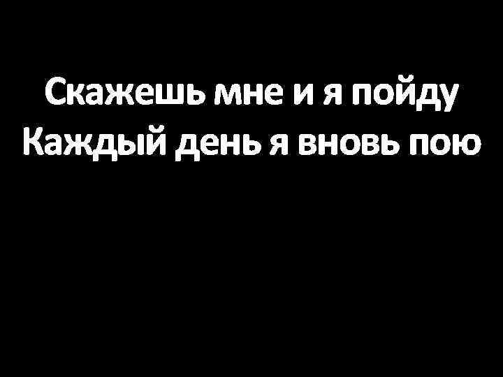 Скажешь мне и я пойду Каждый день я вновь пою 