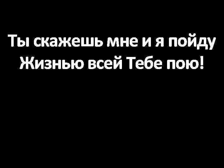 Ты скажешь мне и я пойду Жизнью всей Тебе пою! 