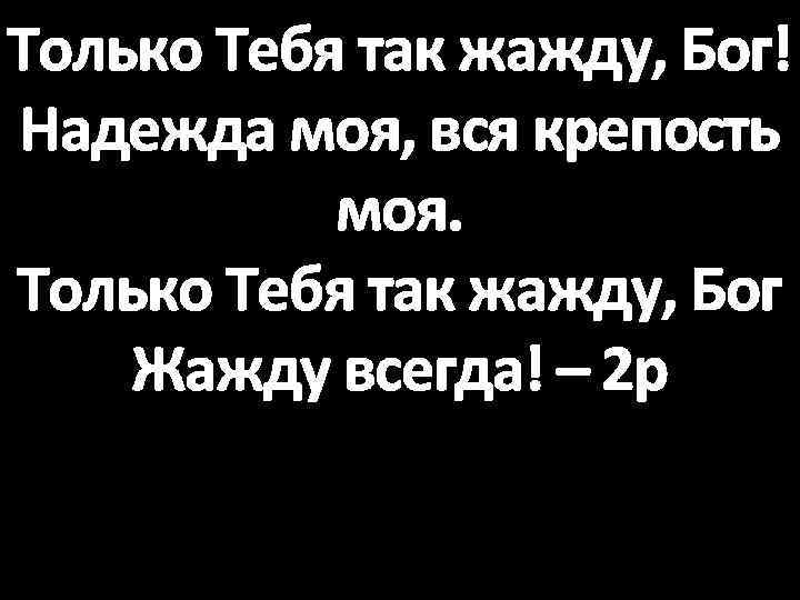 Только Тебя так жажду, Бог! Надежда моя, вся крепость моя. Только Тебя так жажду,