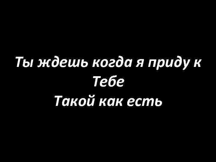 Ты ждешь когда я приду к Тебе Такой как есть 