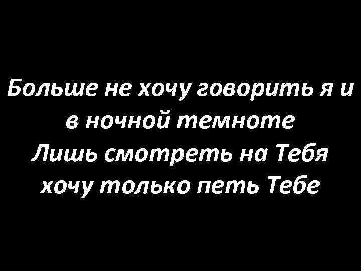 Больше не хочу говорить я и в ночной темноте Лишь смотреть на Тебя хочу