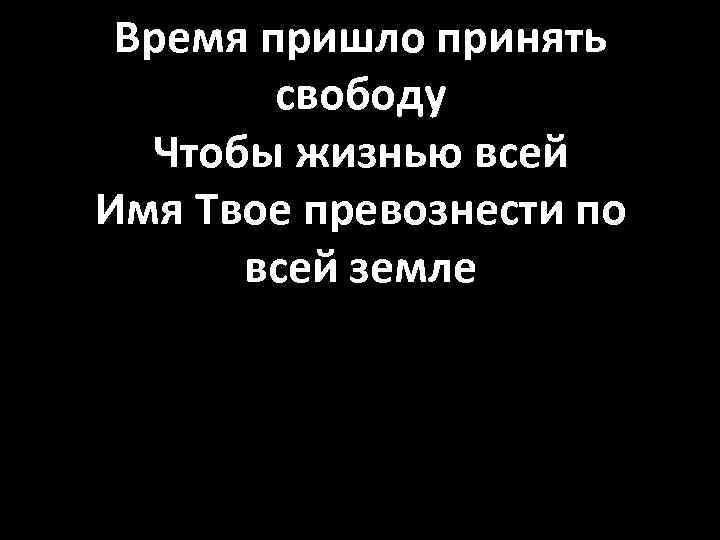 Время пришло принять свободу Чтобы жизнью всей Имя Твое превознести по всей земле 