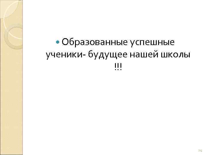  Образованные успешные ученики- будущее нашей школы !!! 24 
