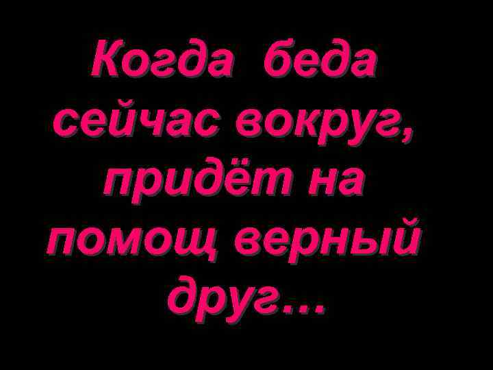 Когда беда сейчас вокруг, придёт на помощ верный друг… 