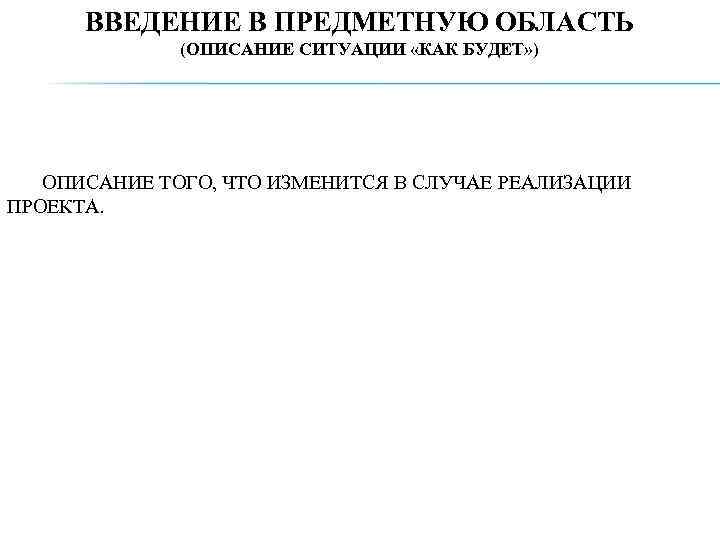 ВВЕДЕНИЕ В ПРЕДМЕТНУЮ ОБЛАСТЬ (ОПИСАНИЕ СИТУАЦИИ «КАК БУДЕТ» ) ОПИСАНИЕ ТОГО, ЧТО ИЗМЕНИТСЯ В