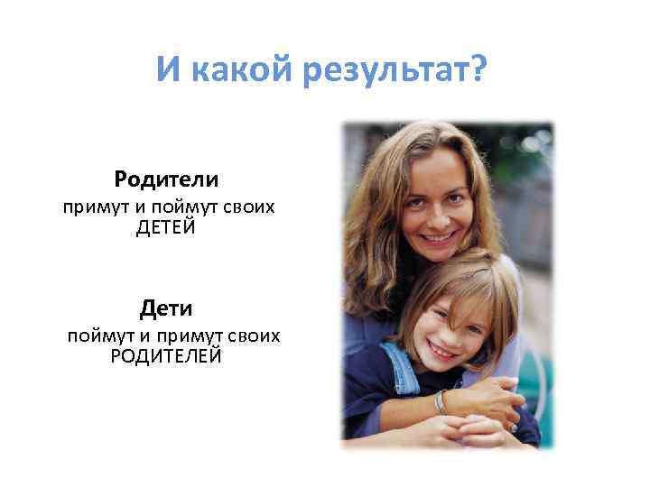 И какой результат? Родители примут и поймут своих ДЕТЕЙ Дети поймут и примут своих