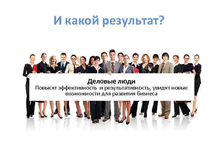 И какой результат? Деловые люди Повысят эффективность и результативность, увидят новые возможности для развития