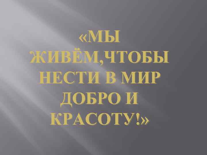  «МЫ ЖИВЁМ, ЧТОБЫ НЕСТИ В МИР ДОБРО И КРАСОТУ!» 
