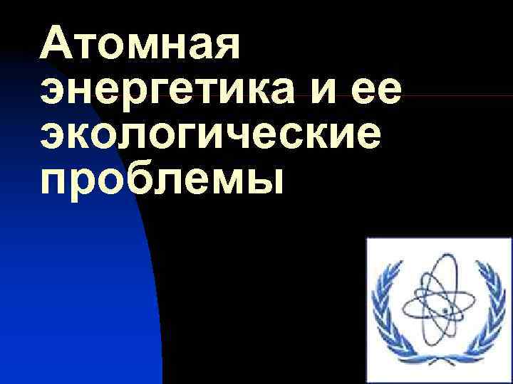 Атомная энергетика и ее экологические проблемы 