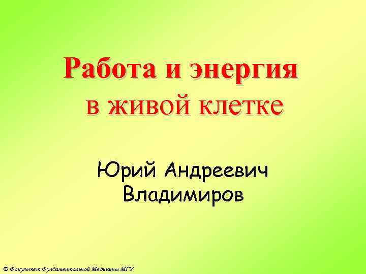 Работа и энергия в живой клетке Юрий Андреевич Владимиров © Факультет Фундаментальной Медицины МГУ