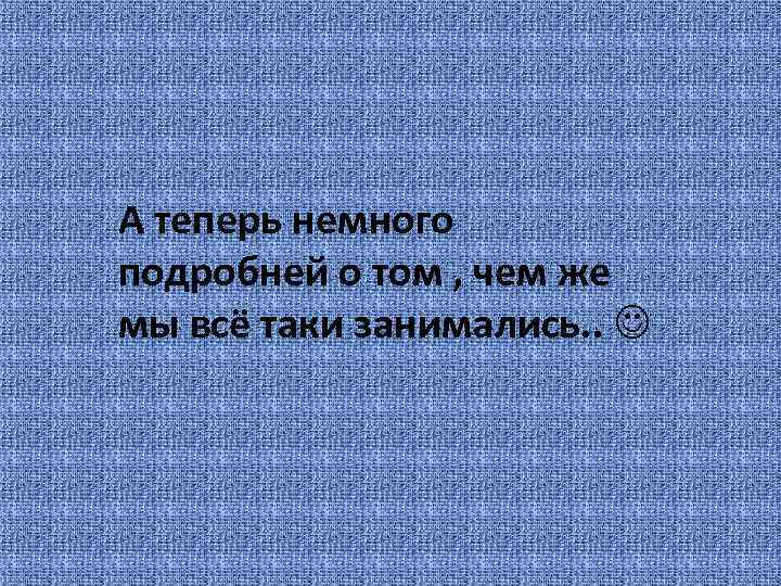 А теперь немного подробней о том , чем же мы всё таки занимались. .