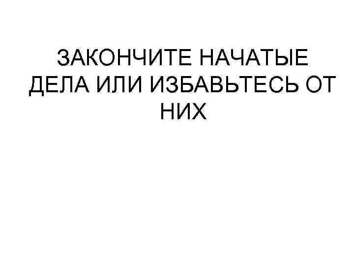 ЗАКОНЧИТЕ НАЧАТЫЕ ДЕЛА ИЛИ ИЗБАВЬТЕСЬ ОТ НИХ 