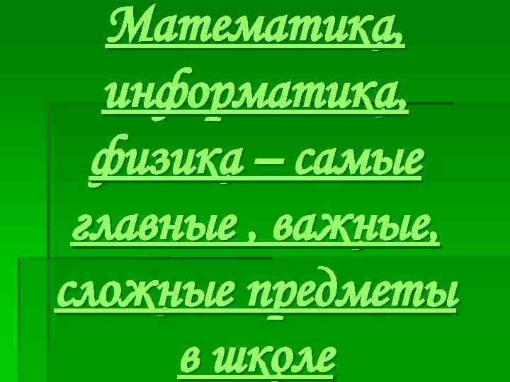 Математика, информатика, физика – самые главные , важные, сложные предметы в школе 